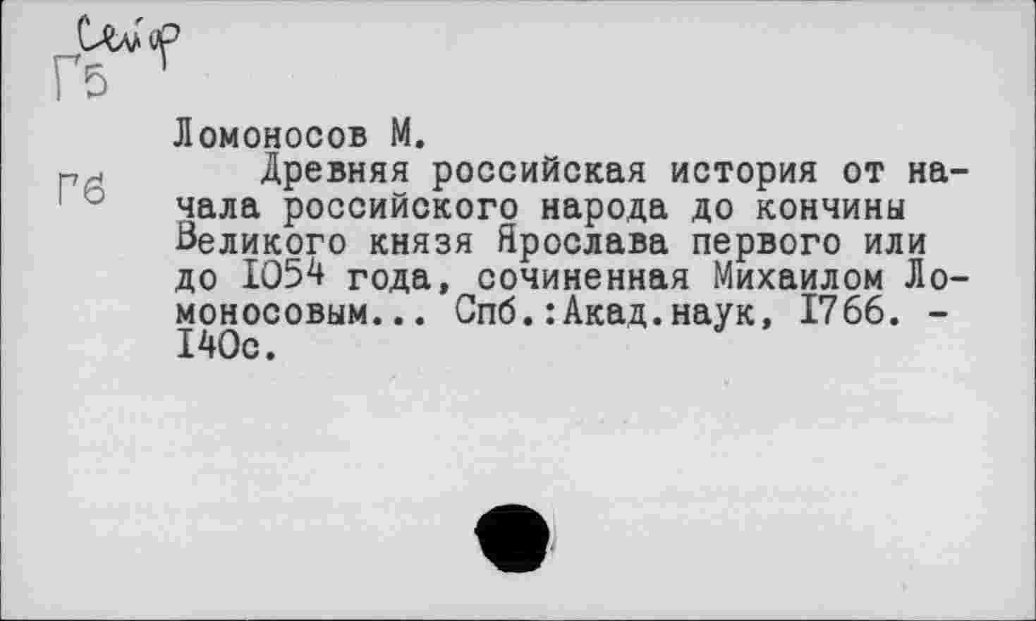 ﻿Ломоносов М.
РР Древняя российская история от начала российского народа до кончины Великого князя Ярослава первого или до 1054 года, сочиненная Михаилом Ломоносовым... Спб.: Акад.наук, 1766. -140с.